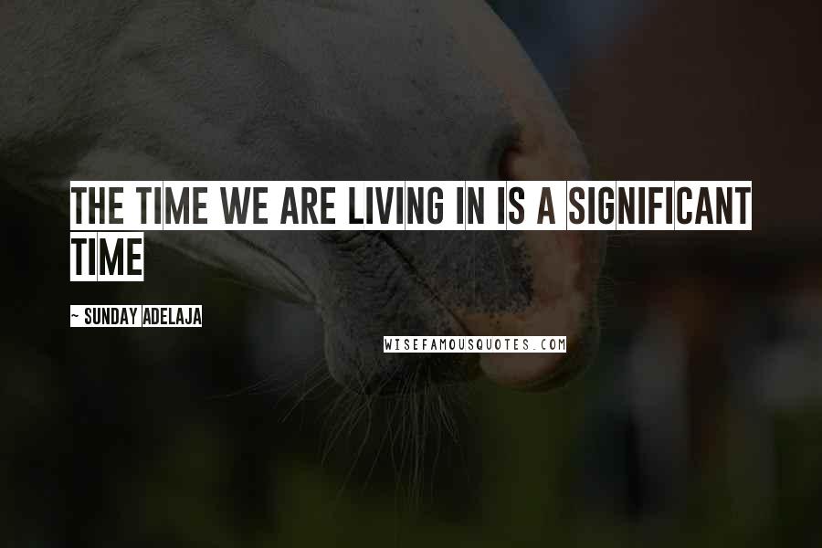 Sunday Adelaja Quotes: The time we are living in is a significant time