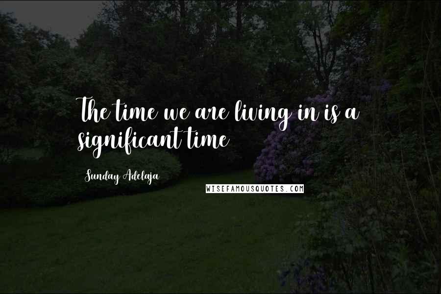 Sunday Adelaja Quotes: The time we are living in is a significant time