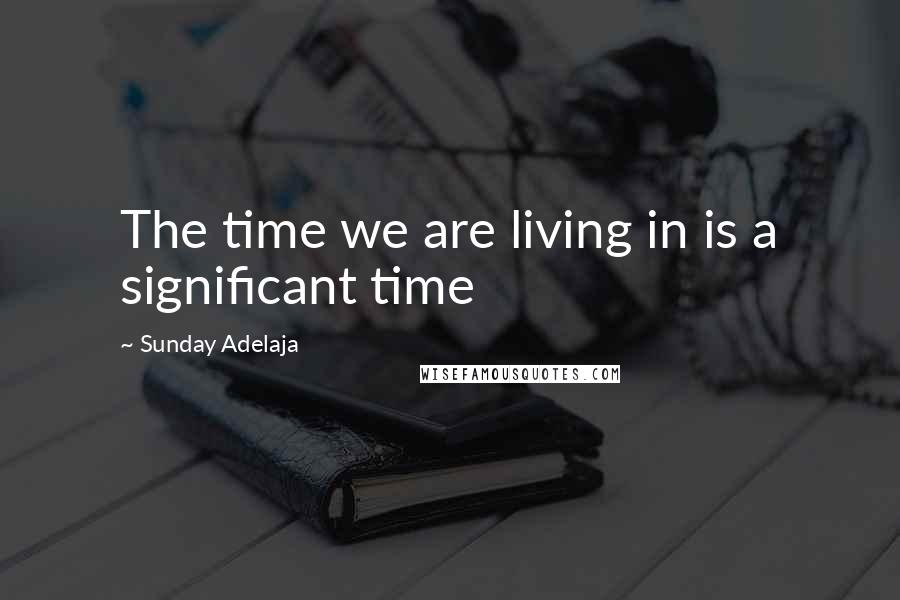 Sunday Adelaja Quotes: The time we are living in is a significant time