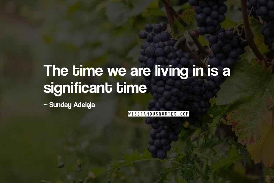 Sunday Adelaja Quotes: The time we are living in is a significant time