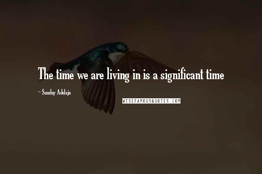 Sunday Adelaja Quotes: The time we are living in is a significant time