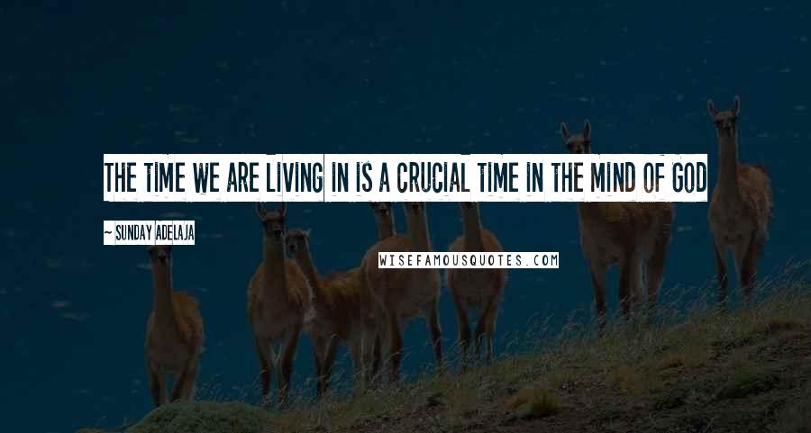 Sunday Adelaja Quotes: The time we are living in is a crucial time in the mind of God