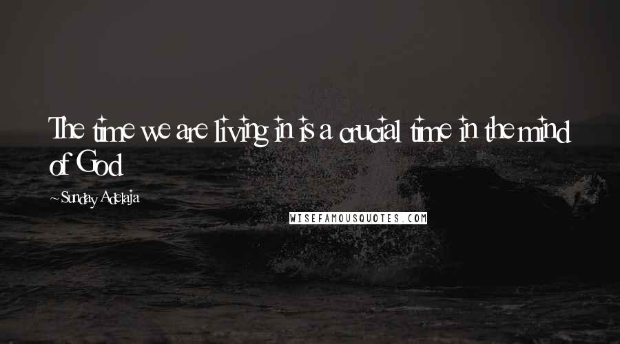 Sunday Adelaja Quotes: The time we are living in is a crucial time in the mind of God