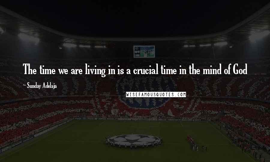 Sunday Adelaja Quotes: The time we are living in is a crucial time in the mind of God