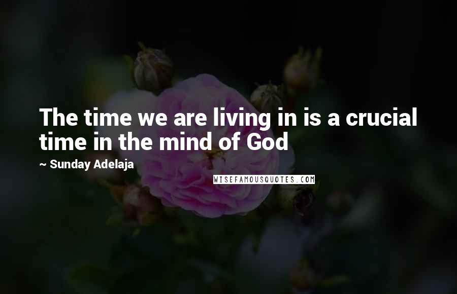 Sunday Adelaja Quotes: The time we are living in is a crucial time in the mind of God