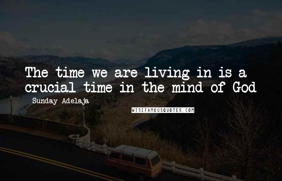 Sunday Adelaja Quotes: The time we are living in is a crucial time in the mind of God