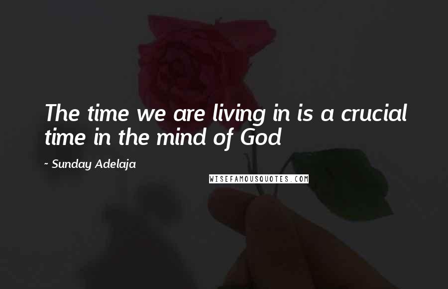 Sunday Adelaja Quotes: The time we are living in is a crucial time in the mind of God