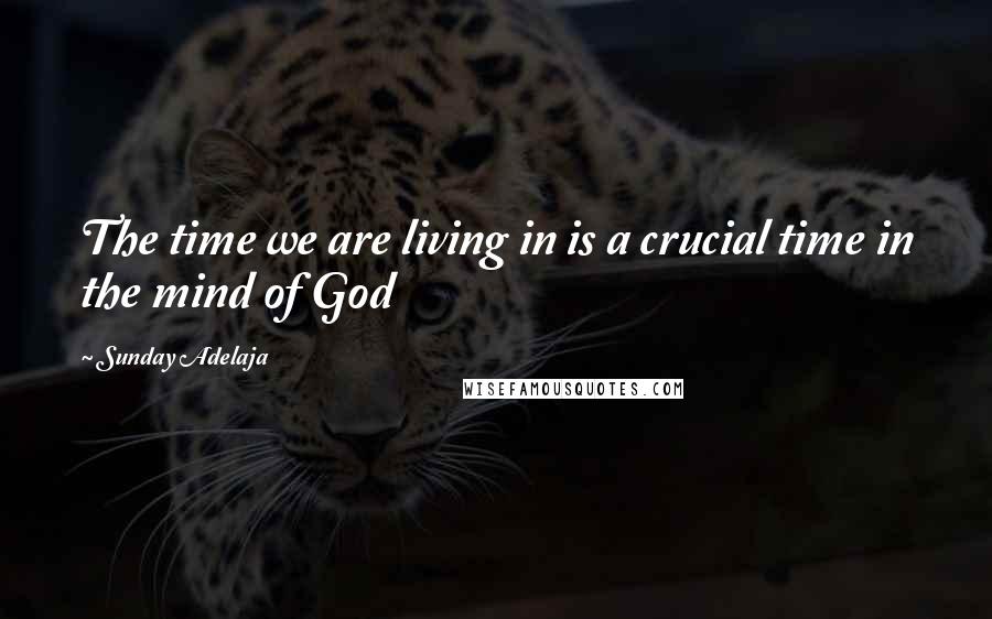 Sunday Adelaja Quotes: The time we are living in is a crucial time in the mind of God