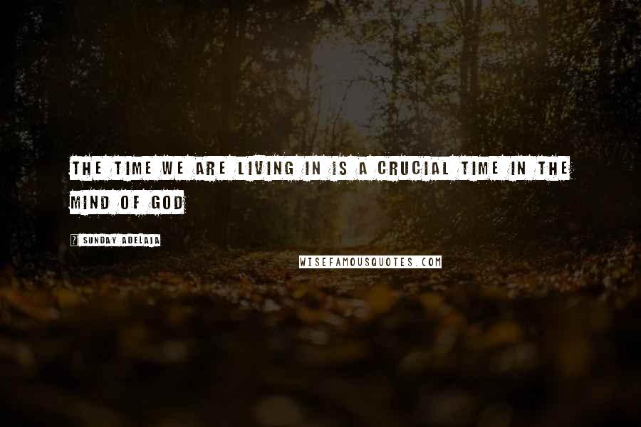 Sunday Adelaja Quotes: The time we are living in is a crucial time in the mind of God