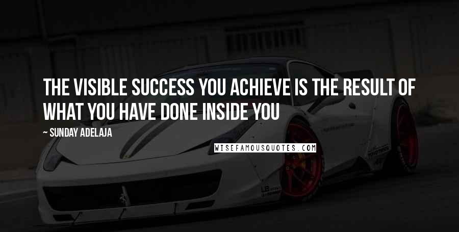 Sunday Adelaja Quotes: The visible success you achieve is the result of what you have done inside you