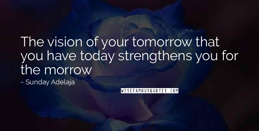 Sunday Adelaja Quotes: The vision of your tomorrow that you have today strengthens you for the morrow