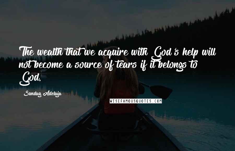 Sunday Adelaja Quotes: The wealth that we acquire with God's help will not become a source of tears if it belongs to God.
