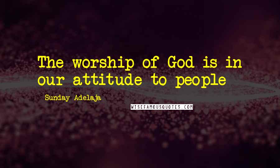 Sunday Adelaja Quotes: The worship of God is in our attitude to people