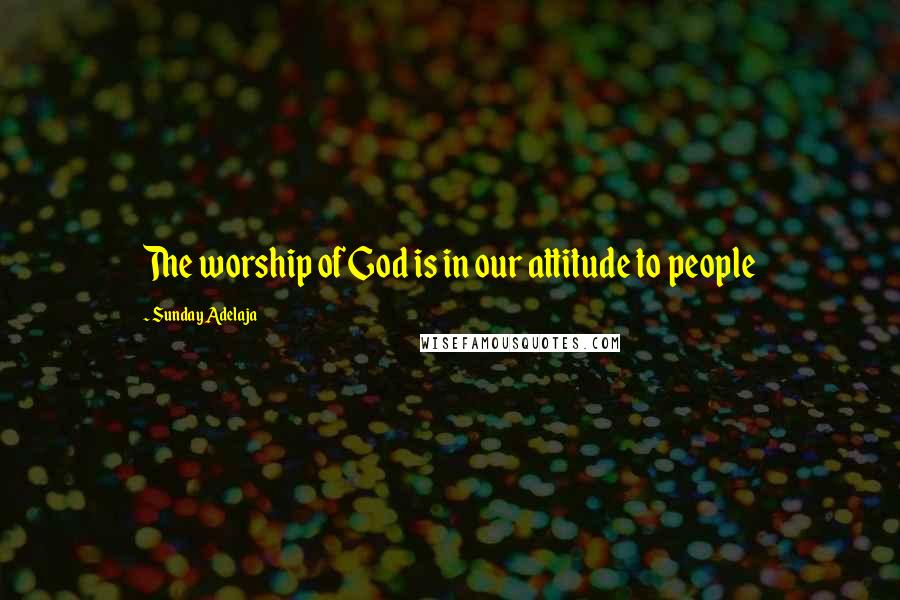 Sunday Adelaja Quotes: The worship of God is in our attitude to people