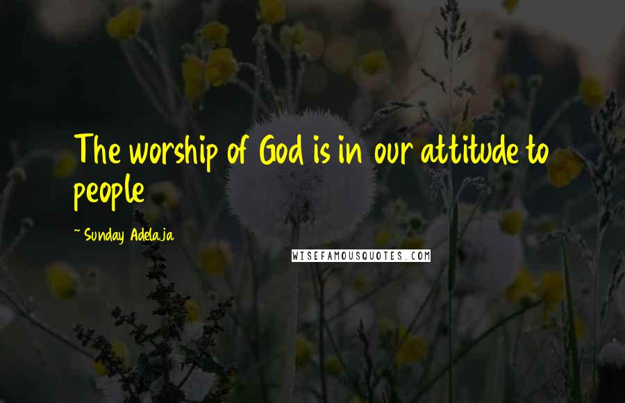 Sunday Adelaja Quotes: The worship of God is in our attitude to people
