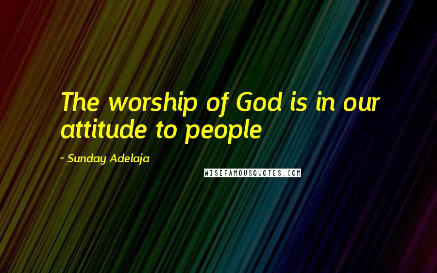 Sunday Adelaja Quotes: The worship of God is in our attitude to people