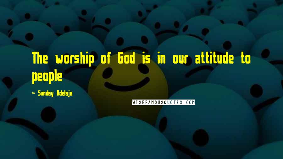 Sunday Adelaja Quotes: The worship of God is in our attitude to people