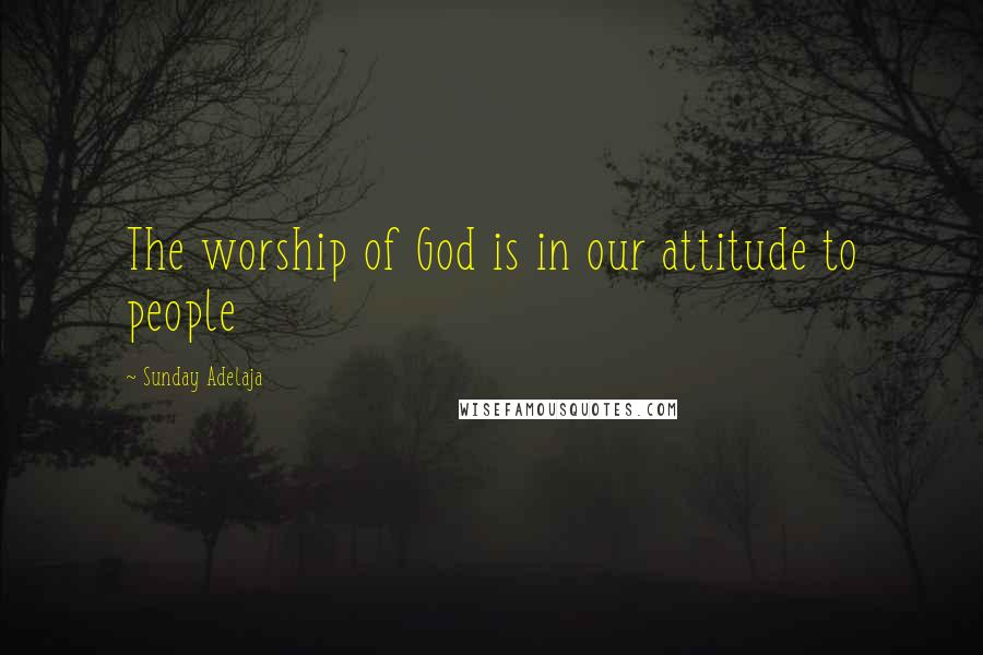 Sunday Adelaja Quotes: The worship of God is in our attitude to people