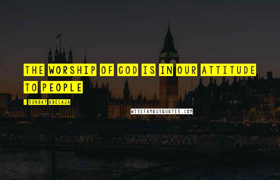 Sunday Adelaja Quotes: The worship of God is in our attitude to people