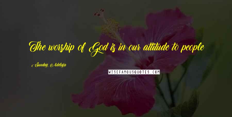 Sunday Adelaja Quotes: The worship of God is in our attitude to people