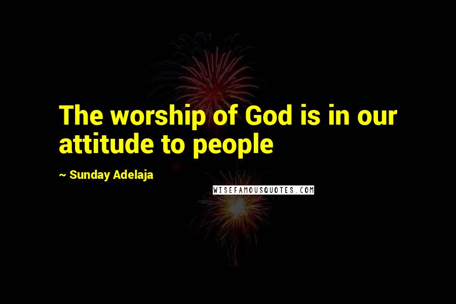 Sunday Adelaja Quotes: The worship of God is in our attitude to people