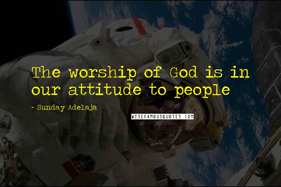 Sunday Adelaja Quotes: The worship of God is in our attitude to people