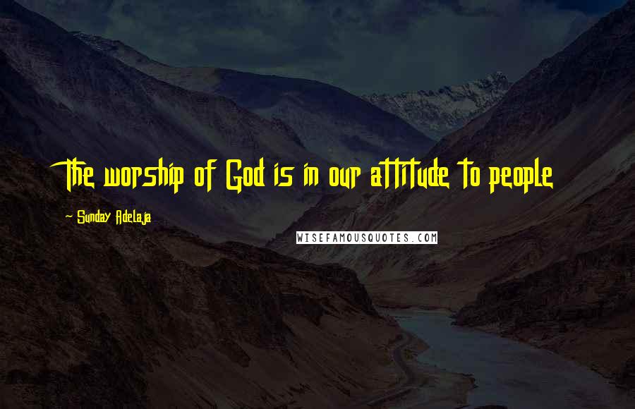 Sunday Adelaja Quotes: The worship of God is in our attitude to people