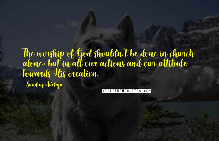 Sunday Adelaja Quotes: The worship of God shouldn't be done in church alone, but in all our actions and our attitude towards His creation