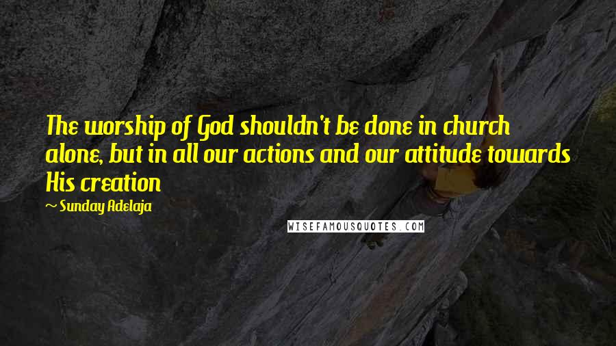 Sunday Adelaja Quotes: The worship of God shouldn't be done in church alone, but in all our actions and our attitude towards His creation
