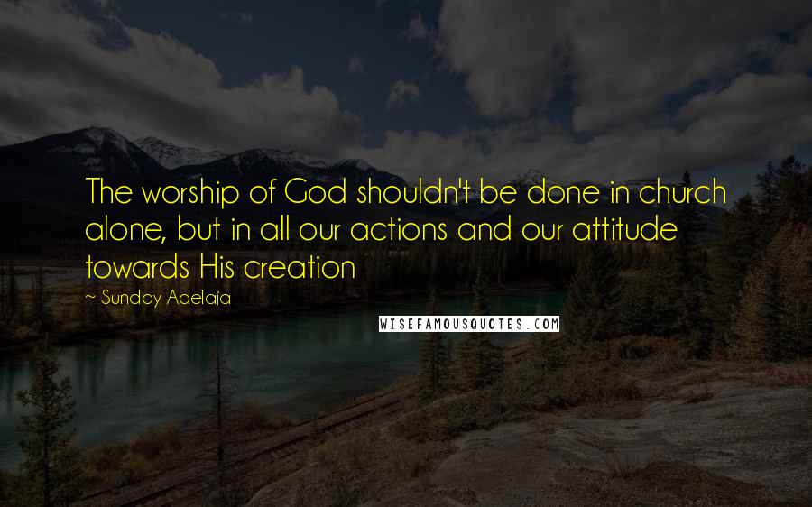 Sunday Adelaja Quotes: The worship of God shouldn't be done in church alone, but in all our actions and our attitude towards His creation