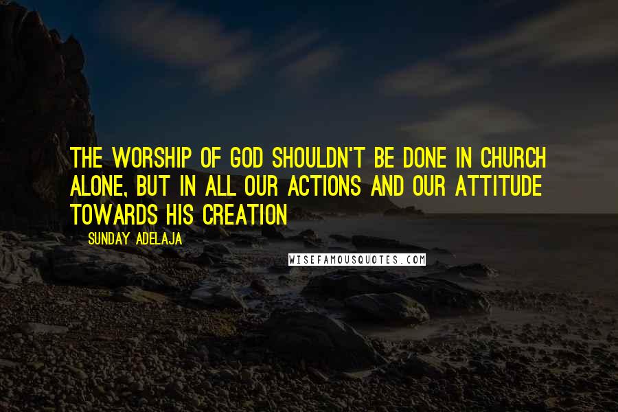 Sunday Adelaja Quotes: The worship of God shouldn't be done in church alone, but in all our actions and our attitude towards His creation
