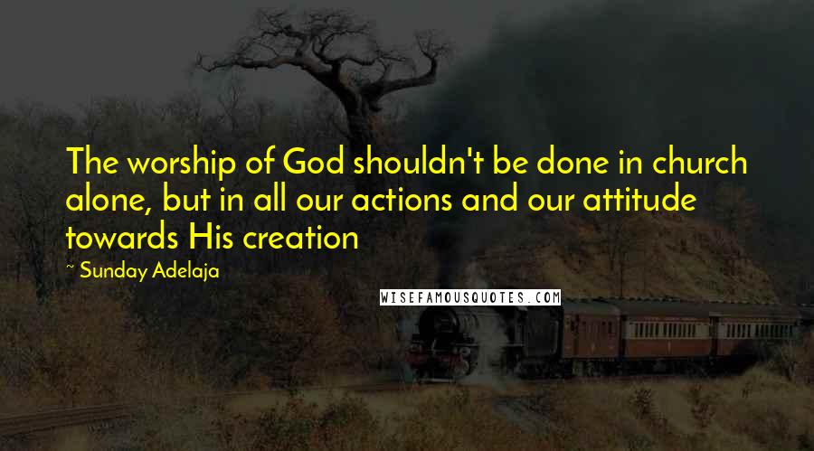 Sunday Adelaja Quotes: The worship of God shouldn't be done in church alone, but in all our actions and our attitude towards His creation