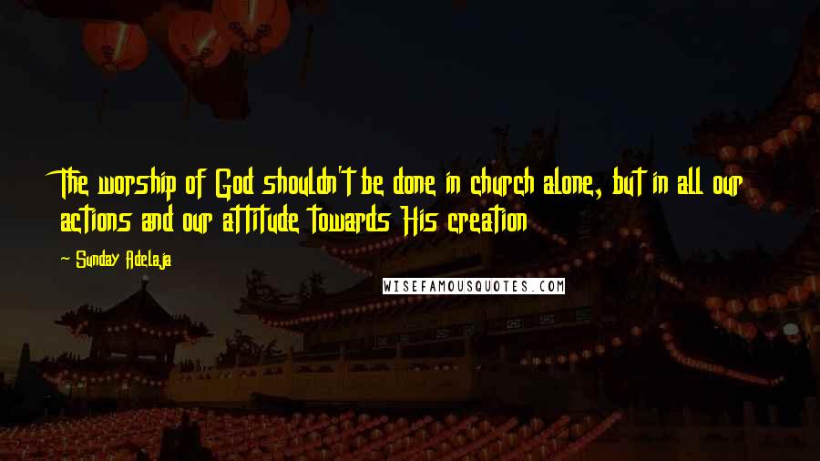Sunday Adelaja Quotes: The worship of God shouldn't be done in church alone, but in all our actions and our attitude towards His creation