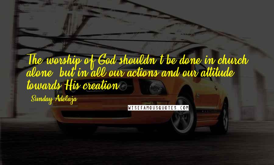 Sunday Adelaja Quotes: The worship of God shouldn't be done in church alone, but in all our actions and our attitude towards His creation