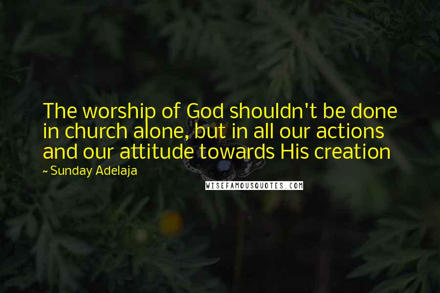 Sunday Adelaja Quotes: The worship of God shouldn't be done in church alone, but in all our actions and our attitude towards His creation