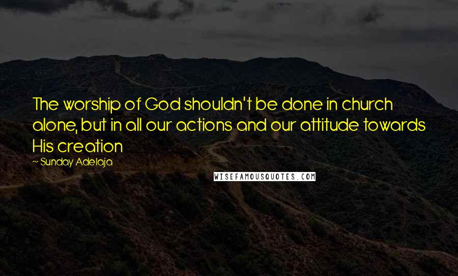 Sunday Adelaja Quotes: The worship of God shouldn't be done in church alone, but in all our actions and our attitude towards His creation