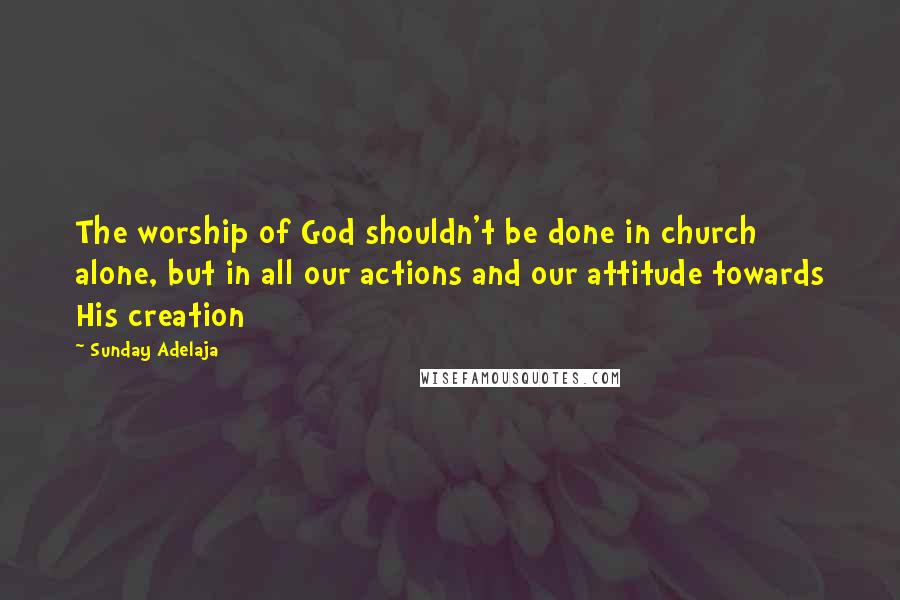 Sunday Adelaja Quotes: The worship of God shouldn't be done in church alone, but in all our actions and our attitude towards His creation