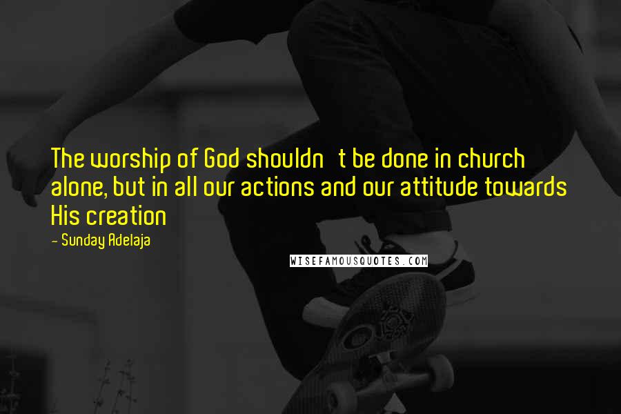 Sunday Adelaja Quotes: The worship of God shouldn't be done in church alone, but in all our actions and our attitude towards His creation