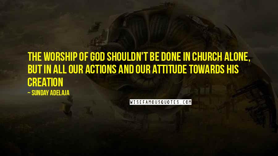 Sunday Adelaja Quotes: The worship of God shouldn't be done in church alone, but in all our actions and our attitude towards His creation