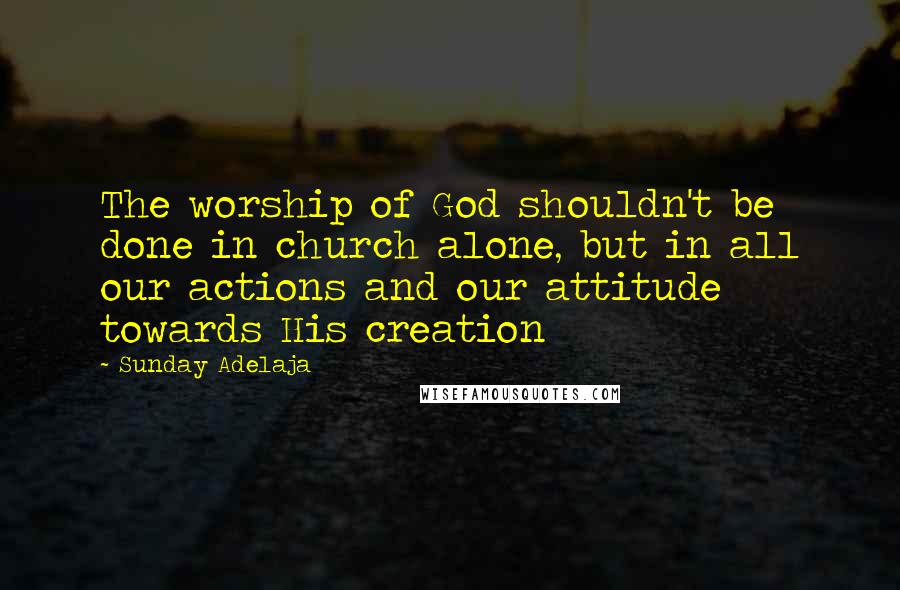 Sunday Adelaja Quotes: The worship of God shouldn't be done in church alone, but in all our actions and our attitude towards His creation
