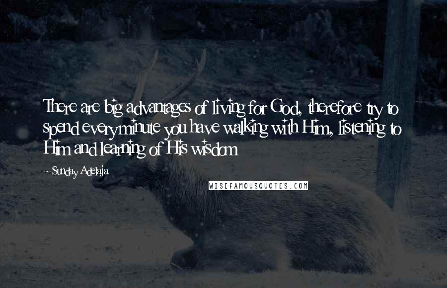 Sunday Adelaja Quotes: There are big advantages of living for God, therefore try to spend every minute you have walking with Him, listening to Him and learning of His wisdom