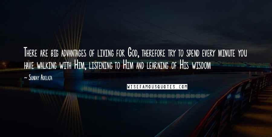 Sunday Adelaja Quotes: There are big advantages of living for God, therefore try to spend every minute you have walking with Him, listening to Him and learning of His wisdom