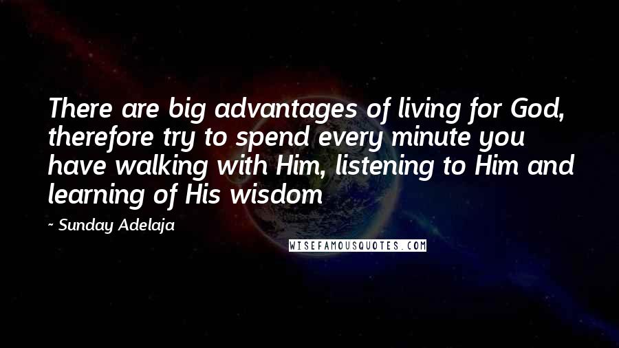 Sunday Adelaja Quotes: There are big advantages of living for God, therefore try to spend every minute you have walking with Him, listening to Him and learning of His wisdom