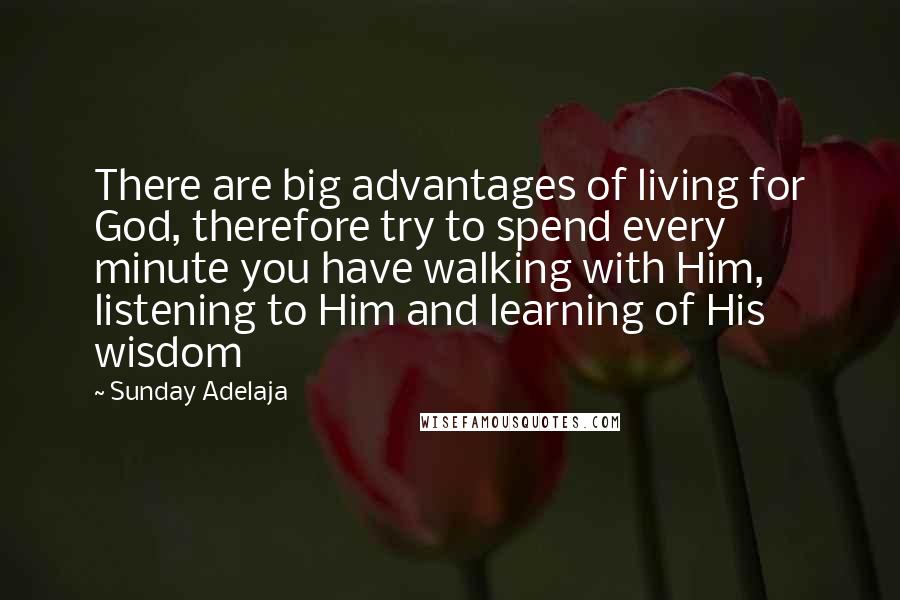 Sunday Adelaja Quotes: There are big advantages of living for God, therefore try to spend every minute you have walking with Him, listening to Him and learning of His wisdom
