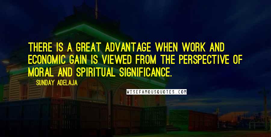 Sunday Adelaja Quotes: There is a great advantage when work and economic gain is viewed from the perspective of moral and spiritual significance.