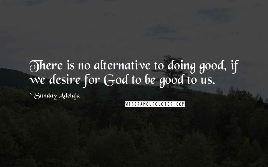 Sunday Adelaja Quotes: There is no alternative to doing good, if we desire for God to be good to us.