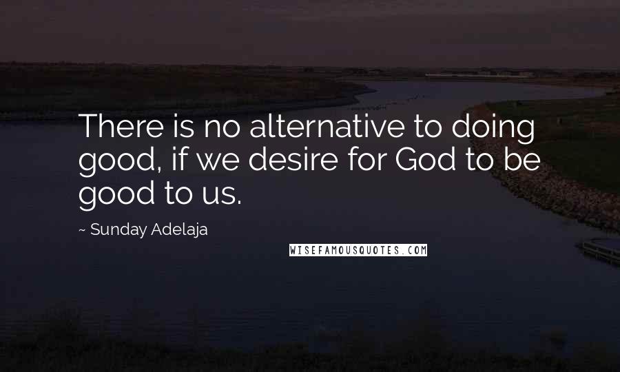 Sunday Adelaja Quotes: There is no alternative to doing good, if we desire for God to be good to us.