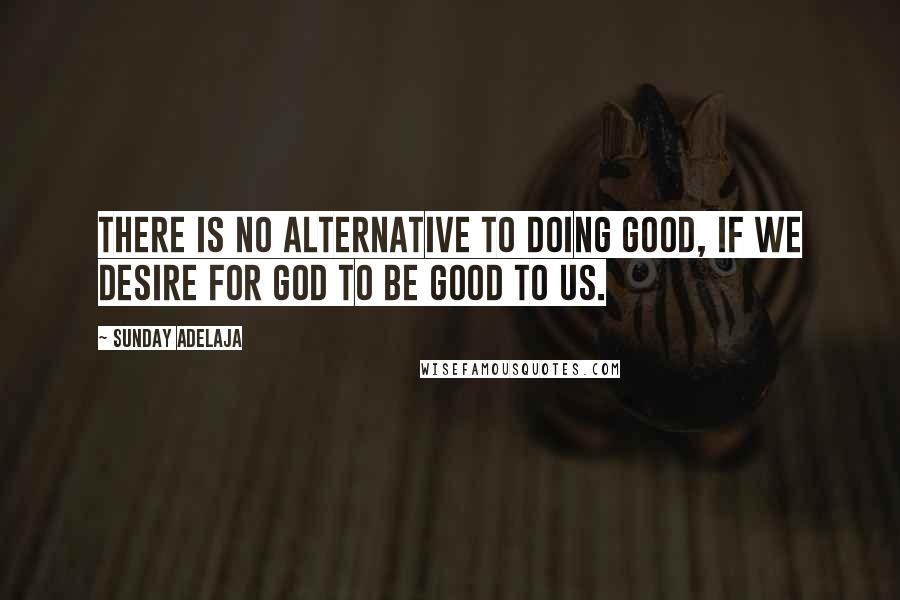 Sunday Adelaja Quotes: There is no alternative to doing good, if we desire for God to be good to us.