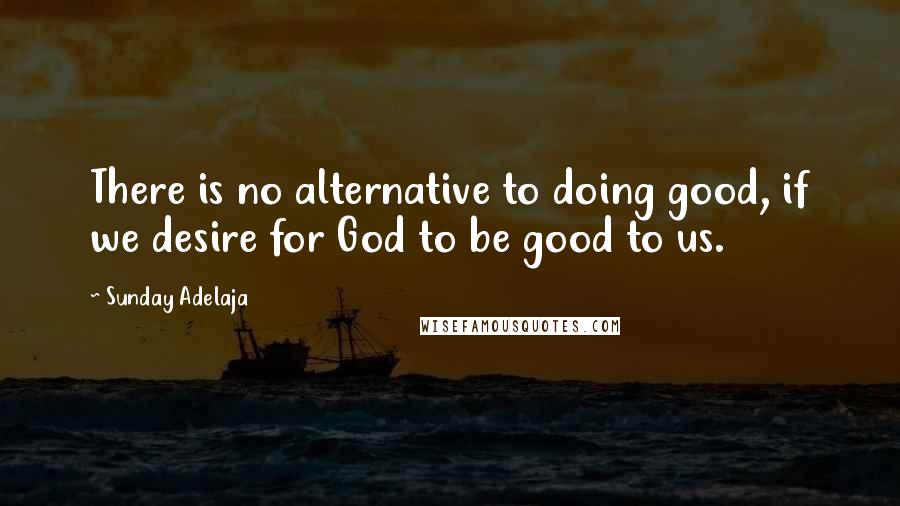 Sunday Adelaja Quotes: There is no alternative to doing good, if we desire for God to be good to us.