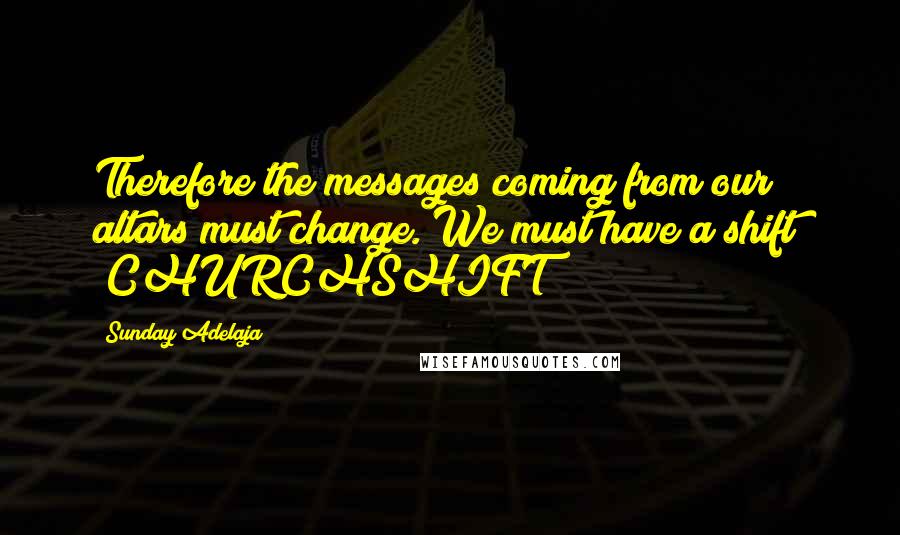 Sunday Adelaja Quotes: Therefore the messages coming from our altars must change. We must have a shift! "CHURCHSHIFT